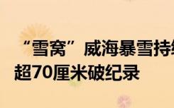 “雪窝”威海暴雪持续：已下三天三夜，积雪超70厘米破纪录