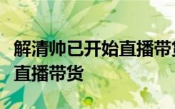 解清帅已开始直播带货，网友：宇宙的尽头是直播带货