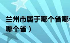 兰州市属于哪个省哪个市哪个区（兰州市属于哪个省）