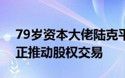 79岁资本大佬陆克平被立案调查，近几个月正推动股权交易