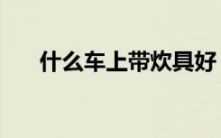 什么车上带炊具好（什么车上带炊具）