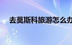 去莫斯科旅游怎么办签证（怎么办签证）