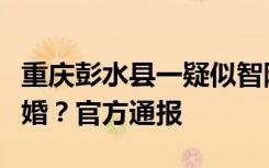 重庆彭水县一疑似智障女子与五旬男子登记结婚？官方通报