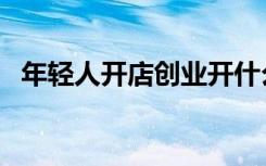 年轻人开店创业开什么店好（开什么店好）