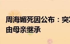 周海媚死因公布：突发心脏病猝死，全部财产由母亲继承