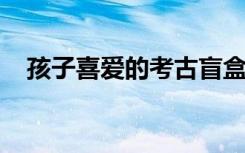 孩子喜爱的考古盲盒，暗藏的风险别忽视