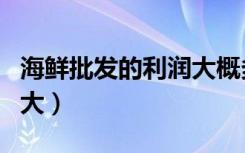 海鲜批发的利润大概多少（海鲜批发利润有多大）