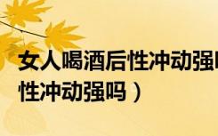 女人喝酒后性冲动强吗怎么回事（女人喝酒后性冲动强吗）
