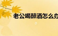 老公喝醉酒怎么办（喝醉酒怎么办）