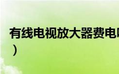 有线电视放大器费电吗（有线电视放大器价格）