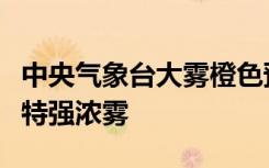 中央气象台大雾橙色预警！河南东南部等地有特强浓雾