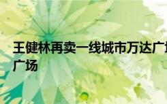 王健林再卖一线城市万达广场：中联基金收购上海金山万达广场