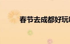 春节去成都好玩吗（成都好玩吗）
