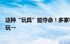 这种“玩具”能夺命！多家零售商宣布停售，千万别给孩子玩→
