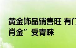 黄金饰品销售旺 有门店销售额涨165% “生肖金”受青睐