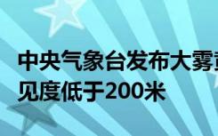 中央气象台发布大雾黄色预警，局地强浓雾能见度低于200米