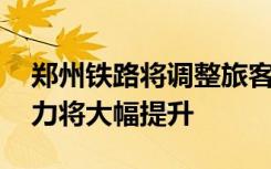 郑州铁路将调整旅客列车运行图 济郑高铁运力将大幅提升