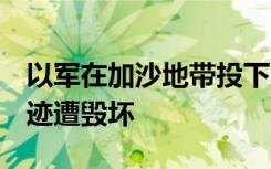 以军在加沙地带投下6.5万吨炸弹 约200处遗迹遭毁坏