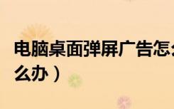 电脑桌面弹屏广告怎么办（电脑桌面弹广告怎么办）