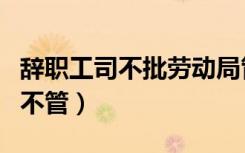 辞职工司不批劳动局管吗（辞工不批劳动局管不管）