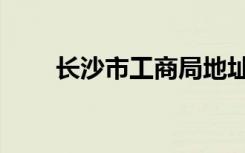 长沙市工商局地址（长沙市工商局）