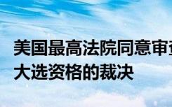 美国最高法院同意审查科罗拉多州取消特朗普大选资格的裁决