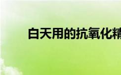 白天用的抗氧化精华（抗氧化精华）