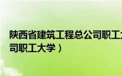 陕西省建筑工程总公司职工大学专业（陕西省建筑工程总公司职工大学）