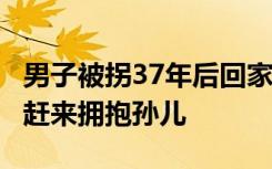 男子被拐37年后回家，91岁爷爷称“病好了”赶来拥抱孙儿