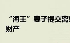 “海王”妻子提交离婚申请，已协商好如何分财产