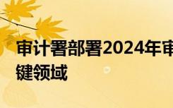 审计署部署2024年审计工作重点 涉及这些关键领域