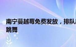 南宁蔓越莓免费发放，排队出现人从众，有市民开心到当场跳舞