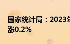 国家统计局：2023年居民消费价格比上年上涨0.2%