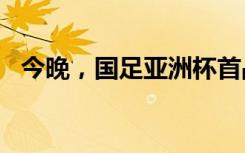 今晚，国足亚洲杯首战！“没有秘密可言”
