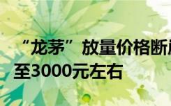 “龙茅”放量价格断崖式下跌，大概率最终跌至3000元左右
