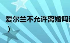 爱尔兰不允许离婚吗现在（爱尔兰不允许离婚）