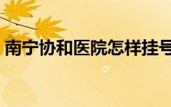 南宁协和医院怎样挂号（南宁协和医院怎样）