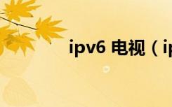 ipv6 电视（ipv6网络电视）