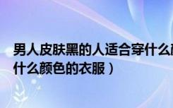 男人皮肤黑的人适合穿什么颜色的衣服（皮肤黑的人适合穿什么颜色的衣服）