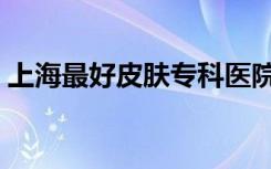 上海最好皮肤专科医院（上海好的皮肤医院）