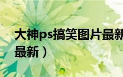 大神ps搞笑图片最新版本（大神ps搞笑图片最新）