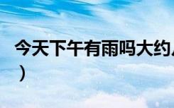 今天下午有雨吗大约几点下（今天下午有雨吗）