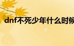 dnf不死少年什么时候出的（dnf不死少年）