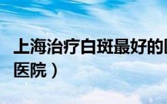 上海治疗白斑最好的医院是哪家（上海白癜风医院）