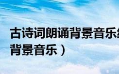 古诗词朗诵背景音乐纯音乐欢快（古诗词朗诵背景音乐）