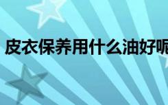 皮衣保养用什么油好呢（皮衣保养用什么油）