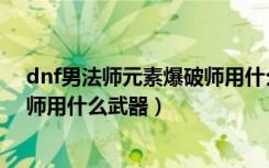 dnf男法师元素爆破师用什么武器好（dnf男法师元素爆破师用什么武器）