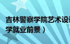吉林警察学院艺术设计学就业前景（艺术设计学就业前景）