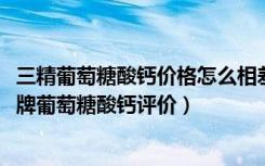 三精葡萄糖酸钙价格怎么相差那么大有的30几块24瓶（三精牌葡萄糖酸钙评价）
