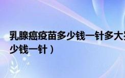 乳腺癌疫苗多少钱一针多大岁数到多大岁数（乳腺癌疫苗多少钱一针）